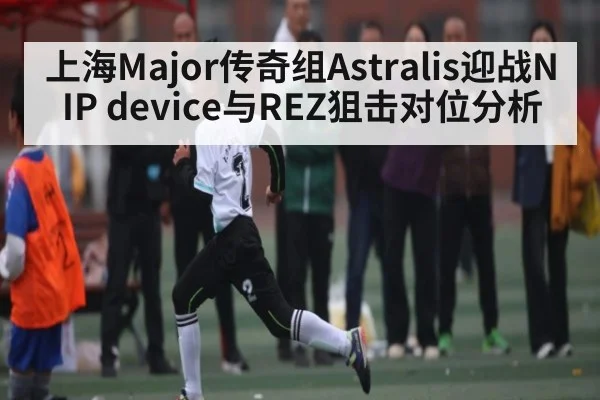 上海Major传奇组Astralis迎战NIP device与REZ狙击对位分析