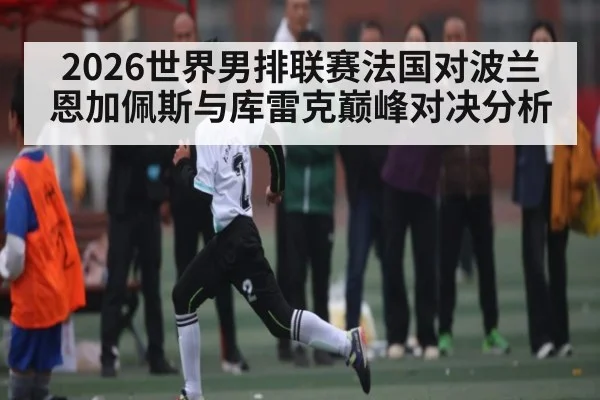 2026世界男排联赛法国对波兰恩加佩斯与库雷克巅峰对决分析